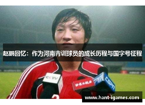 赵鹏回忆:作为河南青训球员的成长历程与国字号征程 赵鹏回忆:作为河南青训球员的成长历程与国字号征程