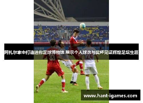 阿扎尔家中打造迷你足球博物馆 展示个人球衣与奖杯见证辉煌足坛生涯