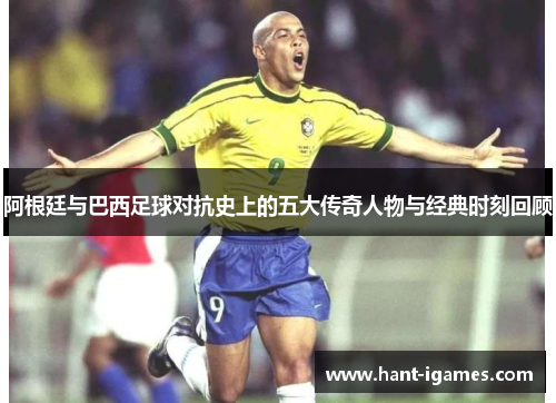 阿根廷与巴西足球对抗史上的五大传奇人物与经典时刻回顾 阿根廷与巴西足球对抗史上的五大传奇人物与经典时刻回顾