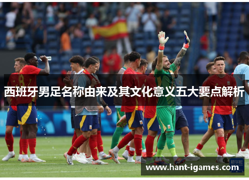 西班牙男足名称由来及其文化意义五大要点解析 西班牙男足名称由来及其文化意义五大要点解析