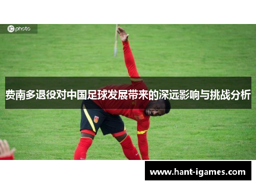费南多退役对中国足球发展带来的深远影响与挑战分析 费南多退役对中国足球发展带来的深远影响与挑战分析