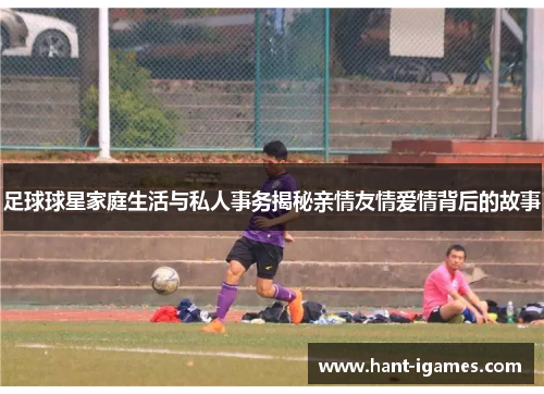 足球球星家庭生活与私人事务揭秘亲情友情爱情背后的故事 足球球星家庭生活与私人事务揭秘亲情友情爱情背后的故事