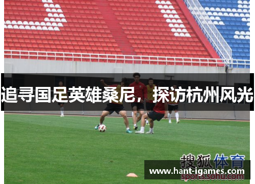 追寻国足英雄桑尼,探访杭州风光 追寻国足英雄桑尼,探访杭州风光