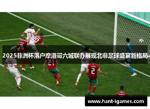 2025非洲杯落户摩洛哥六城联办展现北非足球盛宴新格局 2025非洲杯落户摩洛哥六城联办展现北非足球盛宴新格局