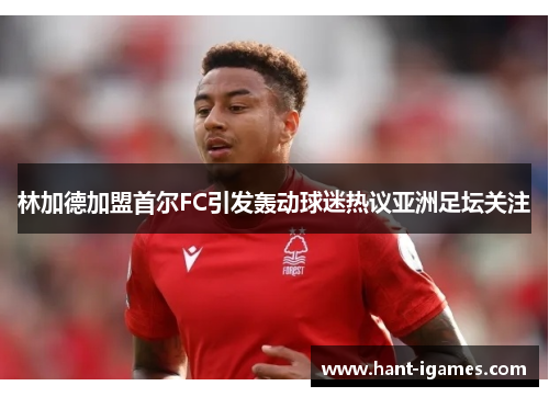林加德加盟首尔FC引发轰动球迷热议亚洲足坛关注 林加德加盟首尔FC引发轰动球迷热议亚洲足坛关注