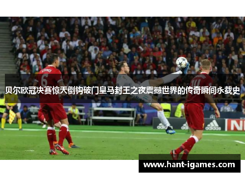贝尔欧冠决赛惊天倒钩破门皇马封王之夜震撼世界的传奇瞬间永载史 贝尔欧冠决赛惊天倒钩破门皇马封王之夜震撼世界的传奇瞬间永载史
